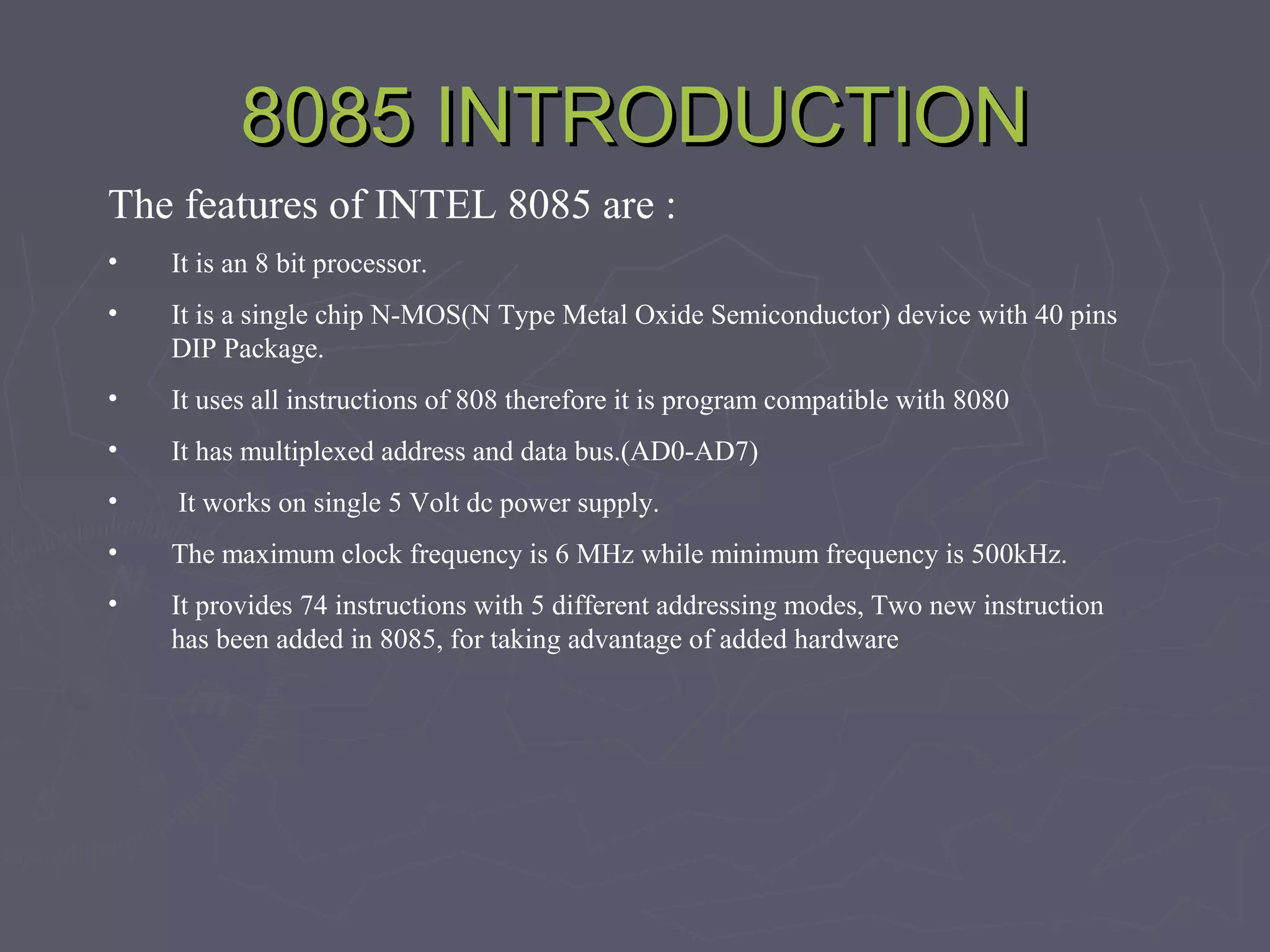 8085 INTRODUCTION8085 INTRODUCTION
The features of INTEL 8085 are :
• It is an 8 bit processor.
• It is a single chip N-MOS(N Type Metal Oxide Semiconductor) device with 40 pins
DIP Package.
• It uses all instructions of 808 therefore it is program compatible with 8080
• It has multiplexed address and data bus.(AD0-AD7)
• It works on single 5 Volt dc power supply.
• The maximum clock frequency is 6 MHz while minimum frequency is 500kHz.
• It provides 74 instructions with 5 different addressing modes, Two new instruction
has been added in 8085, for taking advantage of added hardware
 