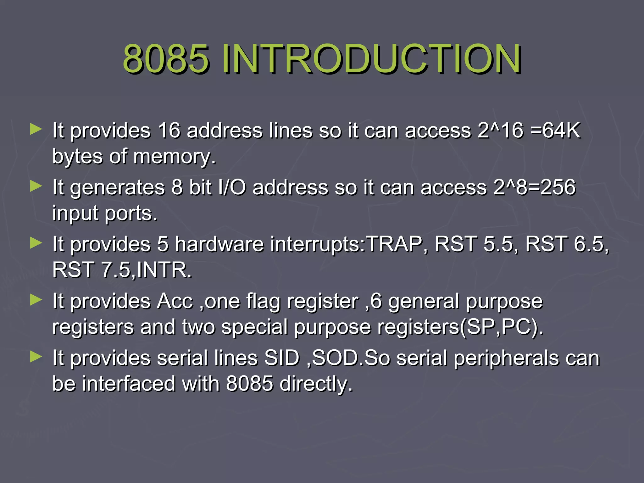 8085 INTRODUCTION8085 INTRODUCTION
► It provides 16 address lines so it can access 2It provides 16 address lines so it can access 2^^16 =64K16 =64K
bytes of memory.bytes of memory.
► It generates 8 bit I/O address so it can access 2It generates 8 bit I/O address so it can access 2^8=256^8=256
input ports.input ports.
► It provides 5 hardware interrupts:TRAP, RST 5.5, RST 6.5,It provides 5 hardware interrupts:TRAP, RST 5.5, RST 6.5,
RST 7.5,INTR.RST 7.5,INTR.
► It provides Acc ,one flag register ,6 general purposeIt provides Acc ,one flag register ,6 general purpose
registers and two special purpose registers(SP,PC).registers and two special purpose registers(SP,PC).
► It provides serial lines SID ,SOD.So serial peripherals canIt provides serial lines SID ,SOD.So serial peripherals can
be interfaced with 8085 directly.be interfaced with 8085 directly.
 