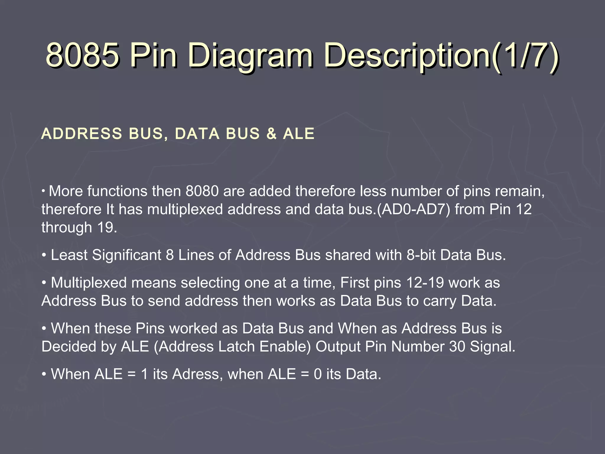 8085 Pin Diagram Description(1/7)8085 Pin Diagram Description(1/7)
ADDRESS BUS, DATA BUS & ALE
• More functions then 8080 are added therefore less number of pins remain,
therefore It has multiplexed address and data bus.(AD0-AD7) from Pin 12
through 19.
• Least Significant 8 Lines of Address Bus shared with 8-bit Data Bus.
• Multiplexed means selecting one at a time, First pins 12-19 work as
Address Bus to send address then works as Data Bus to carry Data.
• When these Pins worked as Data Bus and When as Address Bus is
Decided by ALE (Address Latch Enable) Output Pin Number 30 Signal.
• When ALE = 1 its Adress, when ALE = 0 its Data.
 