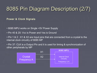 8085 Pin Diagram Description (2/7)8085 Pin Diagram Description (2/7)
Power & Clock Signals
• 8085 MPU works on Single +5V Power Supply
• Pin 40 & 20: Vcc is Power and Vss is Ground
• Pin 1 & 2 : X1 & X2 are Input pins that are connected from a crystal to the
internal clock circuitry of 8085 MP
• Pin 37: CLK is a Output Pin and it is used for timing & synchronization of
other peripherals by MP
Crystal
Frequency A
X1
X2
8085 MPU
Internal Clock
Circuitry
Frequency ½ A
 