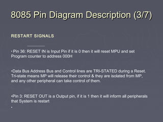 8085 Pin Diagram Description (3/7)8085 Pin Diagram Description (3/7)
RESTART SIGNALS
• Pin 36: RESET IN is Input Pin if it is 0 then it will reset MPU and set
Program counter to address 000H
•Data Bus Address Bus and Control lines are TRI-STATED during a Reset.
Tri-state means MP will release their control & they are isolated from MP,
and any other peripheral can take control of them.
•Pin 3: RESET OUT is a Output pin, if it is 1 then it will inform all peripherals
that System is restart
•
 