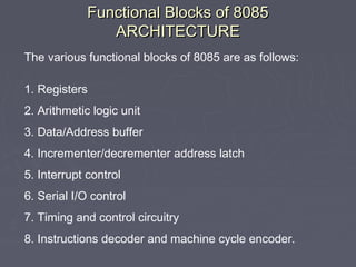 Functional Blocks of 8085Functional Blocks of 8085
ARCHITECTUREARCHITECTURE
The various functional blocks of 8085 are as follows:
1. Registers
2. Arithmetic logic unit
3. Data/Address buffer
4. Incrementer/decrementer address latch
5. Interrupt control
6. Serial I/O control
7. Timing and control circuitry
8. Instructions decoder and machine cycle encoder.
 