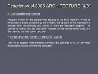 Description of 8085 ARCHITECTURE (4/8)Description of 8085 ARCHITECTURE (4/8)
6. INSTRUCTION REGISTER
Program written by the programmer resides in the R/W memory. When an
instruction is being executed by the system, the opcode of the instruction is
fetched from the memory and stored in the 8-bit instruction register. The
opcode is loaded into the instruction register during opcode fetch cycle. It is
then sent to the instruction decoder.
7. INCREMENT/DECREMENT ADDRESS LATCH
This 16-bit register increments/decrements the contents of PC or SP when
instructions related to them are executed.
 