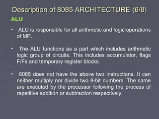 Description of 8085 ARCHITECTURE (6/8)Description of 8085 ARCHITECTURE (6/8)
ALU
• ALU is responsible for all arithmetic and logic operations
of MP.
• The ALU functions as a part which includes arithmetic
logic group of circuits. This includes accumulator, flags
F/Fs and temporary register blocks.
• 8085 does not have the above two instructions. It can
neither multiply nor divide two 8-bit numbers. The same
are executed by the processor following the process of
repetitive addition or subtraction respectively.
 