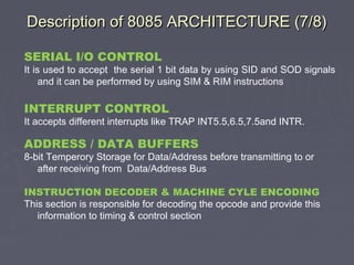 Description of 8085 ARCHITECTURE (7/8)Description of 8085 ARCHITECTURE (7/8)
SERIAL I/O CONTROL
It is used to accept the serial 1 bit data by using SID and SOD signals
and it can be performed by using SIM & RIM instructions
INTERRUPT CONTROL
It accepts different interrupts like TRAP INT5.5,6.5,7.5and INTR.
ADDRESS / DATA BUFFERS
8-bit Temperory Storage for Data/Address before transmitting to or
after receiving from Data/Address Bus
INSTRUCTION DECODER & MACHINE CYLE ENCODING
This section is responsible for decoding the opcode and provide this
information to timing & control section
 