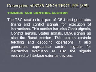Description of 8085 ARCHITECTURE (8/8)Description of 8085 ARCHITECTURE (8/8)
TIMMING AND CONTROL SECTION
The T&C section is a part of CPU and generates
timing and control signals for execution of
instructions. This section includes Clock signals,
Control signals, Status signals, DMA signals as
also the Reset section. This section controls
fetching and decoding operations. It also
generates appropriate control signals for
instruction execution as also the signals
required to interface external devices.
 