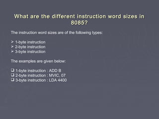 What are the different instruction word sizes inWhat are the different instruction word sizes in
8085?8085?
The instruction word sizes are of the following types:
 1-byte instruction
 2-byte instruction
 3-byte instruction
The examples are given below:
 1-byte instruction : ADD B
 2-byte instruction : MVIC, 07
 3-byte instruction : LDA 4400
 