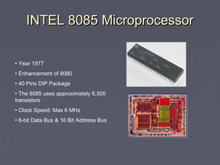 INTEL 8085 MicroprocessorINTEL 8085 Microprocessor
• Year 1977
• Enhancement of 8080
• 40 Pins DIP Package
• The 8085 uses approximately 6,500
transistors
• Clock Speed: Max 6 MHz
• 8-bit Data Bus & 16 Bit Address Bus
 