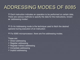 ADDRESSING MODES OF 8085ADDRESSING MODES OF 8085
 Each instruction indicates an operation to be performed on certain data.
There are various methods to specify the data for the instructions, known
as ‘addressing modes’.
 Or An Addressing mode is the technique used to fetch the desired
operand during execution of an instruction
 For 8085 microprocessor, there are five addressing modes.
These are:
 Direct addressing
 Register addressing
 Register indirect addressing
 Immediate addressing
 Implicit addressing.
 