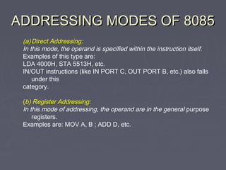 ADDRESSING MODES OF 8085ADDRESSING MODES OF 8085
(a)Direct Addressing:
In this mode, the operand is specified within the instruction itself.
Examples of this type are:
LDA 4000H, STA 5513H, etc.
IN/OUT instructions (like IN PORT C, OUT PORT B, etc.) also falls
under this
category.
(b) Register Addressing:
In this mode of addressing, the operand are in the general purpose
registers.
Examples are: MOV A, B ; ADD D, etc.
 