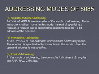 ADDRESSING MODES OF 8085ADDRESSING MODES OF 8085
(c) Register Indirect Addressing:
MOV A, M; ADD M are examples of this mode of addressing. These
instructions utilise 1-byte. In this mode, instead of specifying a
register, a register pair is specified to accommodate the 16-bit
address of the operand.
(d) Immediate Addressing:
MVI A, 07; ADI 0F are examples of Immediate Addressing mode.
The operand is specified in the instruction in this mode. Here, the
operand address is not specified.
(e) Implicit Addressing:
In this mode of addressing, the operand is fully absent. Examples
are RAR, RAL, CMA, etc.
 
