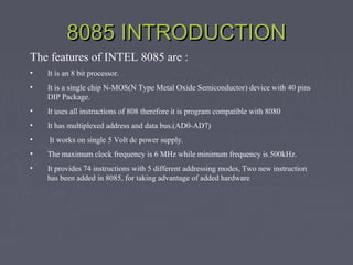 8085 INTRODUCTION8085 INTRODUCTION
The features of INTEL 8085 are :
• It is an 8 bit processor.
• It is a single chip N-MOS(N Type Metal Oxide Semiconductor) device with 40 pins
DIP Package.
• It uses all instructions of 808 therefore it is program compatible with 8080
• It has multiplexed address and data bus.(AD0-AD7)
• It works on single 5 Volt dc power supply.
• The maximum clock frequency is 6 MHz while minimum frequency is 500kHz.
• It provides 74 instructions with 5 different addressing modes, Two new instruction
has been added in 8085, for taking advantage of added hardware
 