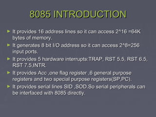8085 INTRODUCTION8085 INTRODUCTION
► It provides 16 address lines so it can access 2It provides 16 address lines so it can access 2^^16 =64K16 =64K
bytes of memory.bytes of memory.
► It generates 8 bit I/O address so it can access 2It generates 8 bit I/O address so it can access 2^8=256^8=256
input ports.input ports.
► It provides 5 hardware interrupts:TRAP, RST 5.5, RST 6.5,It provides 5 hardware interrupts:TRAP, RST 5.5, RST 6.5,
RST 7.5,INTR.RST 7.5,INTR.
► It provides Acc ,one flag register ,6 general purposeIt provides Acc ,one flag register ,6 general purpose
registers and two special purpose registers(SP,PC).registers and two special purpose registers(SP,PC).
► It provides serial lines SID ,SOD.So serial peripherals canIt provides serial lines SID ,SOD.So serial peripherals can
be interfaced with 8085 directly.be interfaced with 8085 directly.
 