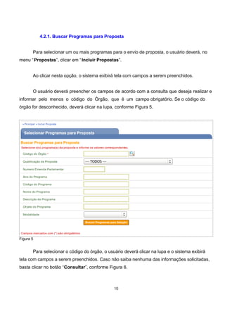 4.2.1. Buscar Programas para Proposta
Para selecionar um ou mais programas para o envio de proposta, o usuário deverá, no
menu “Propostas”, clicar em “Incluir Propostas”.
Ao clicar nesta opção, o sistema exibirá tela com campos a serem preenchidos.
O usuário deverá preencher os campos de acordo com a consulta que deseja realizar e
informar pelo menos o código do Órgão, que é um campo obrigatório. Se o código do
órgão for desconhecido, deverá clicar na lupa, conforme Figura 5.
Figura 5
Para selecionar o código do órgão, o usuário deverá clicar na lupa e o sistema exibirá
tela com campos a serem preenchidos. Caso não saiba nenhuma das informações solicitadas,
basta clicar no botão “Consultar”, conforme Figura 6.
10
 