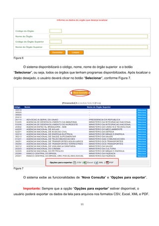 Figura 6
O sistema disponibilizará o código, nome, nome do órgão superior e o botão
“Selecionar”, ou seja, todos os órgãos que tenham programas disponibilizados. Após localizar o
órgão desejado, o usuário deverá clicar no botão “Selecionar”, conforme Figura 7.
Figura 7
O sistema exibe as funcionalidades de “Nova Consulta” e “Opções para exportar”.
Importante: Sempre que a opção “Opções para exportar” estiver disponível, o
usuário poderá exportar os dados da tela para arquivos nos formatos CSV, Excel, XML e PDF.
11
 
