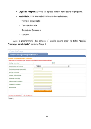 • Objeto do Programa: poderá ser digitada parte do nome objeto do programa.
• Modalidade: poderá ser selecionada uma das modalidades:
• Termo de Cooperação;
• Termo de Parceria;
• Contrato de Repasse; e
• Convênio.
Após o preenchimento dos campos, o usuário deverá clicar no botão “Buscar
Programas para Seleção”, conforme Figura 8.
Figura 8
13
 