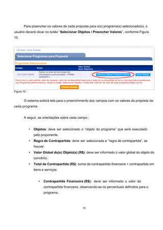 Para preencher os valores de cada proposta para o(s) programa(s) selecionado(s), o
usuário deverá clicar no botão “Selecionar Objetos / Preencher Valores”, conforme Figura
10.
Figura 10
O sistema exibirá tela para o preenchimento dos campos com os valores da proposta de
cada programa.
A seguir, as orientações sobre cada campo :
• Objetos: deve ser selecionado o “objeto do programa” que será executado
pelo proponente.
• Regra de Contrapartida: deve ser selecionada a “regra de contrapartida”, se
houver.
• Valor Global do(s) Objeto(s) (R$): deve ser informado o valor global do objeto do
convênio.
• Total de Contrapartida (R$): soma da contrapartida financeira + contrapartida em
bens e serviços.
• Contrapartida Financeira (R$): deve ser informado o valor da
contrapartida financeira, observando-se os percentuais definidos para o
programa.
15
 