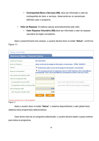 • Contrapartida Bens e Serviços (R$): deve ser informado o valor da
contrapartida de bens e serviços, observando-se os percentuais
definidos para o programa.
• Valor de Repasse: O sistema calcula automaticamente este valor.
• Valor Repasse Voluntário (R$):deve ser informado o valor do repasse
voluntário do órgão concedente..
Após o preenchimento dos campos, o usuário deverá clicar no botão “Salvar”, conforme
Figura 11.
Figura 11
Após o usuário clicar no botão “Salvar”, o sistema disponibilizará o valor global do(s)
objeto(s) do(s) programa(s) selecionado(s).
Caso tenha mais de um programa selecionado, o usuário deverá repetir o passo anterior
para todos os programas.
16
 