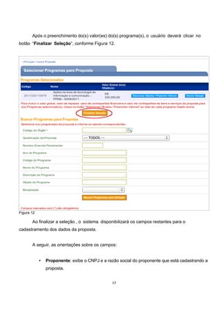 Após o preenchimento do(s) valor(es) do(s) programa(s), o usuário deverá clicar no
botão “Finalizar Seleção”, conforme Figura 12.
Figura 12
Ao finalizar a seleção , o sistema disponibilizará os campos restantes para o
cadastramento dos dados da proposta.
A seguir, as orientações sobre os campos:
• Proponente: exibe o CNPJ e a razão social do proponente que está cadastrando a
proposta.
17
 