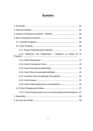 Sumário
1. Introdução.....................................................................................…............. 03
2. Plano de Trabalho......................................................................................... 03
3. Acesso ao Portal dos Convênios – SICONV…............................................. 06
4. Menu Proposta de Convênio......................................................................... 08
4.1. Consultar Programa................................................................................. 09
4.2. Incluir Proposta........................................................................................ 09
4.2.1. Buscar Programas para Proposta................................................ 10
4.2.2. Selecionar o(s) Programa(s) / Cadastrar os Dados da
Proposta............................................................................................................
14
4.2.3. Incluir Participantes....................................................................... 24
4.2.4. Incluir Cronograma Físico.............................................................. 26
4.2.5. Incluir Cronograma Desembolso................................................... 36
4.2.6. Incluir Plano de Aplicação Detalhado............................................ 44
4.2.7. Visualizar Plano de Aplicação Consolidado ................................. 52
4.2.8. Incluir Anexos................................................................................ 53
4.2.9. Incluir Projeto Básico/Termo de Referência.................................. 55
4.3. Enviar Proposta para Análise................................................................... 57
4.3.1. Enviar Proposta para uma ou mais Emenda(s) Parlamentar(es). 63
5. Saiba Mais..................................................................................................... 69
6. Em caso de dúvidas...................................................................................... 69
2
 