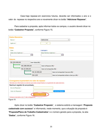 Caso haja repasse em exercícios futuros, deverão ser informados o ano e o
valor do repasse no respectivo ano e novamente clicar no botão “Adicionar Repasse”.
Para cadastrar a proposta, após informar todos os campos, o usuário deverá clicar no
botão “Cadastrar Proposta”, conforme Figura 15.
Figura 15
Após clicar no botão “Cadastrar Proposta”, o sistema exibirá a mensagem “Proposta
cadastrada com sucesso” e informando, neste momento, que a situação da proposta é
“Proposta/Plano de Trabalho Cadastrados” e o número gerado para a proposta, na aba
“Dados”, conforme Figura 16.
20
 