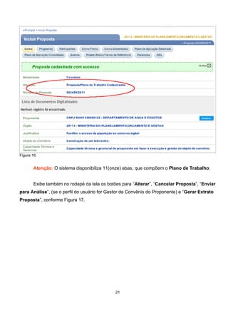 Figura 16
Atenção: O sistema disponibiliza 11(onze) abas, que compõem o Plano de Trabalho.
Exibe também no rodapé da tela os botões para “Alterar”, “Cancelar Proposta”, “Enviar
para Análise”, (se o perfil do usuário for Gestor de Convênio do Proponente) e “Gerar Extrato
Proposta”, conforme Figura 17.
21
 