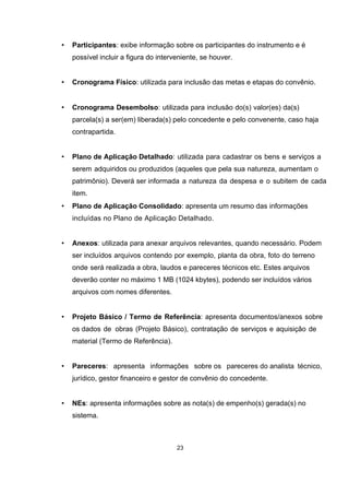 • Participantes: exibe informação sobre os participantes do instrumento e é
possível incluir a figura do interveniente, se houver.
• Cronograma Físico: utilizada para inclusão das metas e etapas do convênio.
• Cronograma Desembolso: utilizada para inclusão do(s) valor(es) da(s)
parcela(s) a ser(em) liberada(s) pelo concedente e pelo convenente, caso haja
contrapartida.
• Plano de Aplicação Detalhado: utilizada para cadastrar os bens e serviços a
serem adquiridos ou produzidos (aqueles que pela sua natureza, aumentam o
patrimônio). Deverá ser informada a natureza da despesa e o subitem de cada
item.
• Plano de Aplicação Consolidado: apresenta um resumo das informações
incluídas no Plano de Aplicação Detalhado.
• Anexos: utilizada para anexar arquivos relevantes, quando necessário. Podem
ser incluídos arquivos contendo por exemplo, planta da obra, foto do terreno
onde será realizada a obra, laudos e pareceres técnicos etc. Estes arquivos
deverão conter no máximo 1 MB (1024 kbytes), podendo ser incluídos vários
arquivos com nomes diferentes.
• Projeto Básico / Termo de Referência: apresenta documentos/anexos sobre
os dados de obras (Projeto Básico), contratação de serviços e aquisição de
material (Termo de Referência).
• Pareceres: apresenta informações sobre os pareceres do analista técnico,
jurídico, gestor financeiro e gestor de convênio do concedente.
• NEs: apresenta informações sobre as nota(s) de empenho(s) gerada(s) no
sistema.
23
 