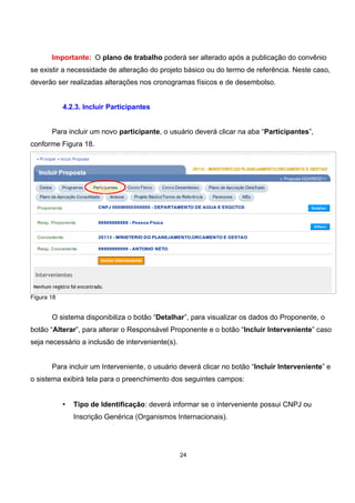 Importante: O plano de trabalho poderá ser alterado após a publicação do convênio
se existir a necessidade de alteração do projeto básico ou do termo de referência. Neste caso,
deverão ser realizadas alterações nos cronogramas físicos e de desembolso.
4.2.3. Incluir Participantes
Para incluir um novo participante, o usuário deverá clicar na aba “Participantes”,
conforme Figura 18.
Figura 18
O sistema disponibiliza o botão “Detalhar”, para visualizar os dados do Proponente, o
botão “Alterar”, para alterar o Responsável Proponente e o botão “Incluir Interveniente” caso
seja necessário a inclusão de interveniente(s).
Para incluir um Interveniente, o usuário deverá clicar no botão “Incluir Interveniente” e
o sistema exibirá tela para o preenchimento dos seguintes campos:
• Tipo de Identificação: deverá informar se o interveniente possui CNPJ ou
Inscrição Genérica (Organismos Internacionais).
24
 