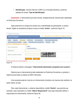 • Identificação: deverá informar o CNPJ ou a Inscrição Genérica, conforme
seleção do campo “Tipo de Identificação”.
Importante: o interveniente que será incluído, obrigatoriamente, deverá estar cadastrado
no Portal dos Convênios.
Após preencher os campos de acordo com a identificação do participante, o usuário
deverá digitar os caracteres da figura e clicar no botão “Incluir”, conforme Figura 19.
Figura 19
O sistema exibirá a mensagem “Interveniente adicionado à proposta com sucesso”.
Observe que o interveniente já está cadastrado no Portal dos Convênios e, portanto o
sistema busca todos os dados do CNPJ informado.
Uma proposta pode ter mais de um Interveniente incluídos e os mesmos são exibidos na
parte inferior da tela.
Para cada interveniente, o sistema disponibiliza o botão “Excluir”, que permite sua
exclusão, caso necessário e o botão “Alterar Responsável” caso seja necessário alterar o
responsável do interveniente, conforme Figura 20.
25
 