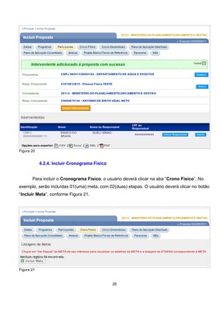 Figura 20
4.2.4. Incluir Cronograma Físico
Para incluir o Cronograma Físico, o usuário deverá clicar na aba “Crono Físico”. No
exemplo, serão incluídas 01(uma) meta, com 02(duas) etapas. O usuário deverá clicar no botão
“Incluir Meta”, conforme Figura 21.
Figura 21
26
 