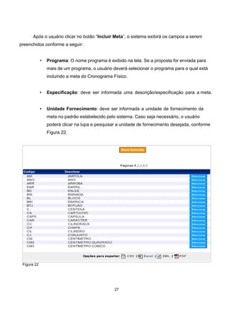 Após o usuário clicar no botão “Incluir Meta”, o sistema exibirá os campos a serem
preenchidos conforme a seguir:
• Programa: O nome programa é exibido na tela. Se a proposta for enviada para
mais de um programa, o usuário deverá selecionar o programa para o qual está
incluindo a meta do Cronograma Físico.
• Especificação: deve ser informada uma descrição/especificação para a meta.
• Unidade Fornecimento: deve ser informada a unidade de fornecimento da
meta no padrão estabelecido pelo sistema. Caso seja necessário, o usuário
poderá clicar na lupa e pesquisar a unidade de fornecimento desejada, conforme
Figura 22.
Figura 22
27
 