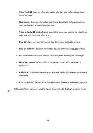 • Valor Total R$: deve ser informado o valor total da meta, no formato de duas
casas decimais.
• Quantidade: deve ser informada a quantidade da unidade de fornecimento da
meta, no formato de duas casas decimais.
• Valor Unitário R$: será calculado automaticamente pelo sistema em relação ao
valor total e a quantidade informada.
• Data de Início: deve ser informada a data de início da execução da meta.
• Data de Término: deve ser informada a data de término da execução da meta.
• UF: poderá ser informada a unidade de federação do endereço de localização.
• Município: poderá ser informado o código do município do endereço de
localização.
• Endereço: poderá ser informado o endereço de localização de onde a meta será
executada.
• CEP: poderá ser informado o CEP de localização de onde a meta será executada.
Após preencher os campos, o usuário deverá clicar no botão “Incluir”, conforme Figura
23.
28
 
