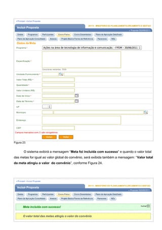 Figura 23
O sistema exibirá a mensagem “Meta foi incluída com sucesso” e quando o valor total
das metas for igual ao valor global do convênio, será exibida também a mensagem: “Valor total
da meta atingiu o valor do convênio”, conforme Figura 24.
Figura 24
29
 