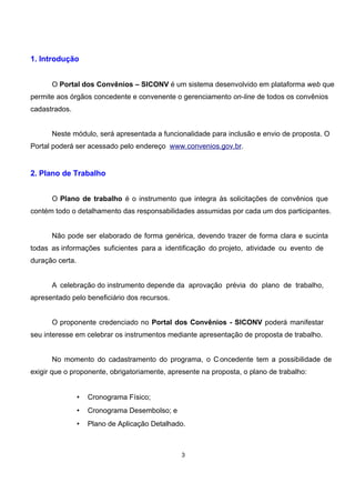 1. Introdução
O Portal dos Convênios – SICONV é um sistema desenvolvido em plataforma web que
permite aos órgãos concedente e convenente o gerenciamento on-line de todos os convênios
cadastrados.
Neste módulo, será apresentada a funcionalidade para inclusão e envio de proposta. O
Portal poderá ser acessado pelo endereço www.convenios.gov.br.
2. Plano de Trabalho
O Plano de trabalho é o instrumento que integra às solicitações de convênios que
contém todo o detalhamento das responsabilidades assumidas por cada um dos participantes.
Não pode ser elaborado de forma genérica, devendo trazer de forma clara e sucinta
todas as informações suficientes para a identificação do projeto, atividade ou evento de
duração certa.
A celebração do instrumento depende da aprovação prévia do plano de trabalho,
apresentado pelo beneficiário dos recursos.
O proponente credenciado no Portal dos Convênios - SICONV poderá manifestar
seu interesse em celebrar os instrumentos mediante apresentação de proposta de trabalho.
No momento do cadastramento do programa, o C oncedente tem a possibilidade de
exigir que o proponente, obrigatoriamente, apresente na proposta, o plano de trabalho:
• Cronograma Físico;
• Cronograma Desembolso; e
• Plano de Aplicação Detalhado.
3
 