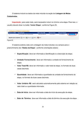 O sistema incluirá os dados da meta incluída na seção de Listagem de Metas
Cadastradas.
Importante: para cada meta, será necessário incluir no mínimo uma etapa. Para isso, o
usuário deverá clicar no botão “Incluir Etapa“, conforme Figura 25.
Figura 25
O sistema exibirá a tela com a listagem da meta incluída e os campos para o
preenchimento dos “Dados da Etapa”, conforme orientações abaixo:
• Especificação: deve ser informada a identificação e a descrição da etapa.
• Unidade Fornecimento: deve ser informada a unidade de fornecimento da
etapa.
• Valor Total R$: deve ser informado o valor total da etapa, no formato de duas
casas decimais.
• Quantidade: deve ser informada a quantidade da unidade de fornecimento da
etapa, no formato de duas casas decimais.
• Valor Unitário R$: será calculado automaticamente pelo sistema em relação ao
valor total e a quantidade informada.
• Data de Início: deve ser informada a data de início da execução da etapa.
• Data de Término: deve ser informada a data de término da execução da etapa.
30
 