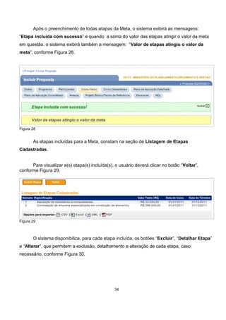Após o preenchimento de todas etapas da Meta, o sistema exibirá as mensagens:
“Etapa incluída com sucesso” e quando a soma do valor das etapas atingir o valor da meta
em questão. o sistema exibirá também a mensagem: “Valor de etapas atingiu o valor da
meta”, conforme Figura 28.
Figura 28
As etapas incluídas para a Meta, constam na seção de Listagem de Etapas
Cadastradas.
Para visualizar a(s) etapa(s) incluída(s), o usuário deverá clicar no botão “Voltar”,
conforme Figura 29.
Figura 29
O sistema disponibiliza, para cada etapa incluída, os botões “Excluir”, “Detalhar Etapa”
e “Alterar”, que permitem a exclusão, detalhamento e alteração de cada etapa, caso
necessário, conforme Figura 30.
34
 