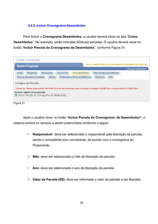 4.2.5. Incluir Cronograma Desembolso
Para incluir o Cronograma Desembolso, o usuário deverá clicar na aba “Crono
Desembolso”. No exemplo, serão incluídas 02(duas) parcelas. O usuário deverá clicar no
botão “Incluir Parcela do Cronograma de Desembolso”, conforme Figura 31.
Figura 31
Após o usuário clicar no botão “Incluir Parcela do Cronograma de Desembolso”, o
sistema exibirá os campos a serem preenchidos conforme a seguir:
• Responsável: deve ser selecionado o responsável pela liberação da parcela,
sendo o concedente e/ou convenente, de acordo com o cronograma do
Proponente.
• Mês: deve ser selecionado o mês de liberação da parcela.
• Ano: deve ser selecionado o ano de liberação da parcela.
• Valor da Parcela (R$): deve ser informado o valor da parcela a ser liberada.
36
 