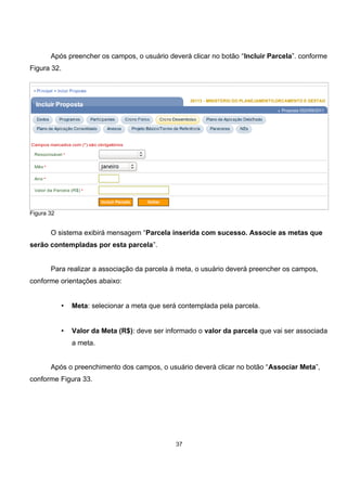 Após preencher os campos, o usuário deverá clicar no botão “Incluir Parcela”. conforme
Figura 32.
Figura 32
O sistema exibirá mensagem “Parcela inserida com sucesso. Associe as metas que
serão contempladas por esta parcela”.
Para realizar a associação da parcela à meta, o usuário deverá preencher os campos,
conforme orientações abaixo:
• Meta: selecionar a meta que será contemplada pela parcela.
• Valor da Meta (R$): deve ser informado o valor da parcela que vai ser associada
a meta.
Após o preenchimento dos campos, o usuário deverá clicar no botão “Associar Meta”,
conforme Figura 33.
37
 