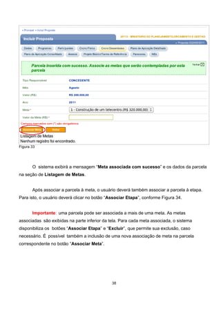 Figura 33
O sistema exibirá a mensagem “Meta associada com sucesso” e os dados da parcela
na seção de Listagem de Metas.
Após associar a parcela à meta, o usuário deverá também associar a parcela à etapa.
Para isto, o usuário deverá clicar no botão “Associar Etapa”, conforme Figura 34.
Importante: uma parcela pode ser associada a mais de uma meta. As metas
associadas são exibidas na parte inferior da tela. Para cada meta associada, o sistema
disponibiliza os botões “Associar Etapa” e “Excluir”, que permite sua exclusão, caso
necessário. É possível também a inclusão de uma nova associação de meta na parcela
correspondente no botão “Associar Meta”.
38
 
