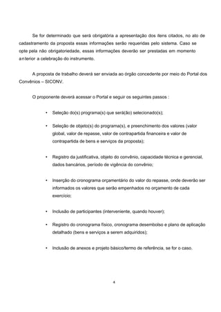 Se for determinado que será obrigatória a apresentação dos itens citados, no ato de
cadastramento da proposta essas informações serão requeridas pelo sistema. Caso se
opte pela não obrigatoriedade, essas informações deverão ser prestadas em momento
anterior a celebração do instrumento.
A proposta de trabalho deverá ser enviada ao órgão concedente por meio do Portal dos
Convênios – SICONV.
O proponente deverá acessar o Portal e seguir os seguintes passos :
• Seleção do(s) programa(s) que será(ão) selecionado(s);
• Seleção de objeto(s) do programa(s), e preenchimento dos valores (valor
global, valor de repasse, valor de contrapartida financeira e valor de
contrapartida de bens e serviços da proposta);
• Registro da justificativa, objeto do convênio, capacidade técnica e gerencial,
dados bancários, período de vigência do convênio;
• Inserção do cronograma orçamentário do valor do repasse, onde deverão ser
informados os valores que serão empenhados no orçamento de cada
exercício;
• Inclusão de participantes (interveniente, quando houver);
• Registro do cronograma físico, cronograma desembolso e plano de aplicação
detalhado (bens e serviços a serem adquiridos);
• Inclusão de anexos e projeto básico/termo de referência, se for o caso.
4
 