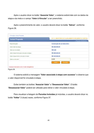 Após o usuário clicar no botão “Associar Valor”, o sistema exibirá tela com os dados da
etapa e da meta e o campo “Valor à Vincular” a ser preenchido.
Após o preenchimento do valor, o usuário deverá clicar no botão “Salvar”, conforme
Figura 36.
Figura 36
O sistema exibirá a mensagem “Valor associado à etapa com sucesso” e observe que
o valor disponível foi vinculado à etapa.
Exibe também os botões “Associar Valor” e “Desassociar Valor”. O botão
“Desassociar Valor” poderá ser utilizado para retirar o valor vinculado à etapa.
Para visualizar a listagem de Parcelas Incluídas já incluídas, o usuário deverá clicar no
botão “Voltar” 2 (duas) vezes, conforme Figura 37.
40
 