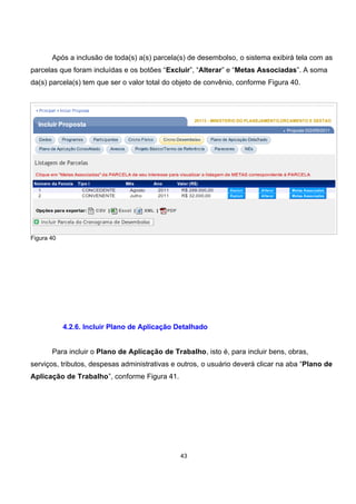 Após a inclusão de toda(s) a(s) parcela(s) de desembolso, o sistema exibirá tela com as
parcelas que foram incluídas e os botões “Excluir”, “Alterar” e “Metas Associadas”. A soma
da(s) parcela(s) tem que ser o valor total do objeto de convênio, conforme Figura 40.
Figura 40
4.2.6. Incluir Plano de Aplicação Detalhado
Para incluir o Plano de Aplicação de Trabalho, isto é, para incluir bens, obras,
serviços, tributos, despesas administrativas e outros, o usuário deverá clicar na aba “Plano de
Aplicação de Trabalho”, conforme Figura 41.
43
 