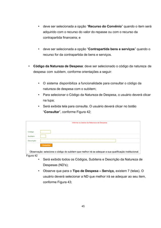• deve ser selecionada a opção “Recurso do Convênio” quando o item será
adquirido com o recurso do valor do repasse ou com o recurso da
contrapartida financeira; e
• deve ser selecionada a opção “Contrapartida bens e serviços” quando o
recurso for da contrapartida de bens e serviços.
• Código da Natureza de Despesa: deve ser selecionado o código da natureza de
despesa com subitem, conforme orientações a seguir:
• O sistema disponibiliza a funcionalidade para consultar o código da
natureza de despesa com o subitem;
• Para selecionar o Código da Natureza de Despesa, o usuário deverá clicar
na lupa;
• Será exibida tela para consulta. O usuário deverá clicar no botão
“Consultar”, conforme Figura 42;
Figura 42
• Será exibido todos os Códigos, Subitens e Descrição da Natureza de
Despesas (ND's);
• Observe que para o Tipo de Despesa – Serviço, existem 7 (telas). O
usuário deverá selecionar a ND que melhor irá se adequar ao seu item,
conforme Figura 43;
45
 