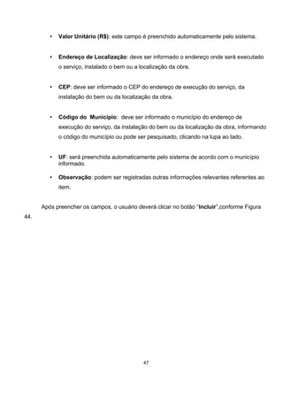 • Valor Unitário (R$): este campo é preenchido automaticamente pelo sistema.
• Endereço de Localização: deve ser informado o endereço onde será executado
o serviço, instalado o bem ou a localização da obra.
• CEP: deve ser informado o CEP do endereço de execução do serviço, da
instalação do bem ou da localização da obra.
• Código do Município: deve ser informado o município do endereço de
execução do serviço, da instalação do bem ou da localização da obra, informando
o código do município ou pode ser pesquisado, clicando na lupa ao lado.
• UF: será preenchida automaticamente pelo sistema de acordo com o município
informado.
• Observação: podem ser registradas outras informações relevantes referentes ao
item.
Após preencher os campos, o usuário deverá clicar no botão “Incluir”,conforme Figura
44.
47
 