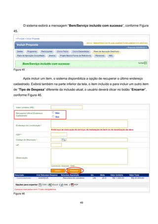 O sistema exibirá a mensagem “Bem/Serviço incluído com sucesso”, conforme Figura
45.
Figura 45
Após incluir um item, o sistema disponibiliza a opção de recuperar o último endereço
cadastrado. Exibirá também na parte inferior da tela, o item incluído e para incluir um outro item
de “Tipo de Despesa” diferente da inclusão atual, o usuário deverá clicar no botão “Encerrar”,
conforme Figura 46.
Figura 46
49
 