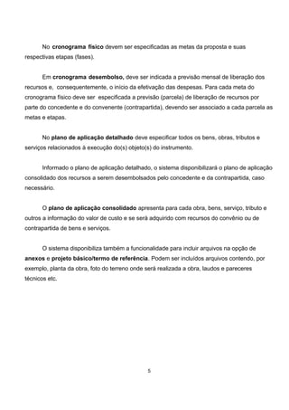 No cronograma físico devem ser especificadas as metas da proposta e suas
respectivas etapas (fases).
Em cronograma desembolso, deve ser indicada a previsão mensal de liberação dos
recursos e, consequentemente, o início da efetivação das despesas. Para cada meta do
cronograma físico deve ser especificada a previsão (parcela) de liberação de recursos por
parte do concedente e do convenente (contrapartida), devendo ser associado a cada parcela as
metas e etapas.
No plano de aplicação detalhado deve especificar todos os bens, obras, tributos e
serviços relacionados à execução do(s) objeto(s) do instrumento.
Informado o plano de aplicação detalhado, o sistema disponibilizará o plano de aplicação
consolidado dos recursos a serem desembolsados pelo concedente e da contrapartida, caso
necessário.
O plano de aplicação consolidado apresenta para cada obra, bens, serviço, tributo e
outros a informação do valor de custo e se será adquirido com recursos do convênio ou de
contrapartida de bens e serviços.
O sistema disponibiliza também a funcionalidade para incluir arquivos na opção de
anexos e projeto básico/termo de referência. Podem ser incluídos arquivos contendo, por
exemplo, planta da obra, foto do terreno onde será realizada a obra, laudos e pareceres
técnicos etc.
5
 