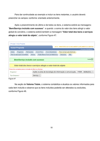 Para dar continuidade ao exemplo e incluir os itens restantes, o usuário deverá
preencher os campos conforme orientado anteriormente.
Após o preenchimento do último e de todos os itens, o sistema exibirá as mensagens:
”Bem/Serviço incluído com sucesso” e quando a soma do valor dos itens atingir o valor
global do convênio, o sistema exibirá também a mensagem:“Valor total dos bens e serviços
atingiu o valor total do objeto”, conforme Figura 47.
Figura 47
Na seção de Valores Totais, o sistema contabiliza e atualiza os valores informados para
cada item incluído e observe que os itens incluídos poderão ser alterados ou excluídos,
conforme Figura 48.
50
 