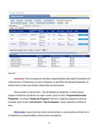 Figura 48
Importante: Para os programas incluídos e disponibilizados pelo órgão Concedente com
a lista de itens, o Proponente, ao incluir a Proposta, na aba Plano de Aplicação Detalhado, só
poderá incluir os itens que constam relacionados na lista de itens.
Para consultar a Lista de Itens - Tipo de Despesa do programa, o usuário deverá
acessar o Portal dos Convênios com login e senha, clicar no menu "Programas/Consultar
Programas", no campo “Código do Programa” informar o código do programa e clicar em
consultar, clicar na aba “Lista de Itens - Tipo de Despesa”, baixar a planilha e verificar os
itens.
Observação: Caso o item não conste na lista de itens, o usuário poderá verificar com o
Concedente se é possível alterar a lista de itens no programa.
51
 