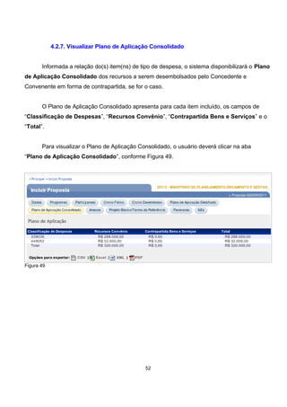 4.2.7. Visualizar Plano de Aplicação Consolidado
Informada a relação do(s) item(ns) de tipo de despesa, o sistema disponibilizará o Plano
de Aplicação Consolidado dos recursos a serem desembolsados pelo Concedente e
Convenente em forma de contrapartida, se for o caso.
O Plano de Aplicação Consolidado apresenta para cada item incluído, os campos de
“Classificação de Despesas”, “Recursos Convênio”, “Contrapartida Bens e Serviços” e o
“Total”.
Para visualizar o Plano de Aplicação Consolidado, o usuário deverá clicar na aba
“Plano de Aplicação Consolidado”, conforme Figura 49.
Figura 49
52
 