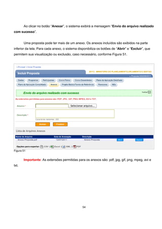Ao clicar no botão “Anexar”, o sistema exibirá a mensagem “Envio do arquivo realizado
com sucesso”.
Uma proposta pode ter mais de um anexo. Os anexos incluídos são exibidos na parte
inferior da tela. Para cada anexo, o sistema disponibiliza os botões de “Abrir” e “Excluir”, que
permitem sua visualização ou exclusão, caso necessário, conforme Figura 51.
Figura 51
Importante: As extensões permitidas para os anexos são: pdf, jpg, gif, png, mpeg, avi e
txt.
54
 